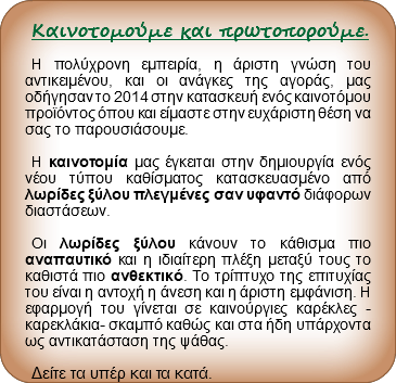 
Καινοτομούμε και πρωτοπορούμε. Η πολύχρονη εμπειρία, η άριστη γνώση του αντικειμένου, και οι ανάγκες της αγοράς, μας οδήγησαν το 2014 στην κατασκευή ενός καινοτόμου προϊόντος όπου και είμαστε στην ευχάριστη θέση να σας το παρουσιάσουμε. Η καινοτομία μας έγκειται στην δημιουργία ενός νέου τύπου καθίσματος κατασκευασμένο από λωρίδες ξύλου πλεγμένες σαν υφαντό διάφορων διαστάσεων. Οι λωρίδες ξύλου κάνουν το κάθισμα πιο αναπαυτικό και η ιδιαίτερη πλέξη μεταξύ τους το καθιστά πιο ανθεκτικό. Το τρίπτυχο της επιτυχίας του είναι η αντοχή η άνεση και η άριστη εμφάνιση. Η εφαρμογή του γίνεται σε καινούργιες καρέκλες -καρεκλάκια- σκαμπό καθώς και στα ήδη υπάρχοντα ως αντικατάσταση της ψάθας. Δείτε τα υπέρ και τα κατά.